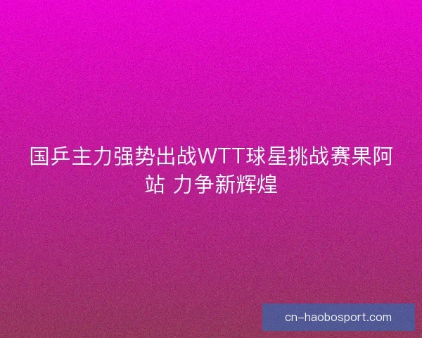 国乒主力强势出战WTT球星挑战赛果阿站 力争新辉煌