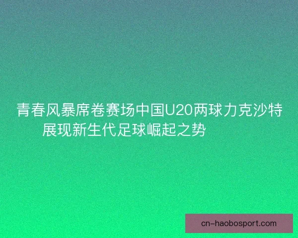 青春风暴席卷赛场中国U20两球力克沙特展现新生代足球崛起之势 ⚽🇨🇳