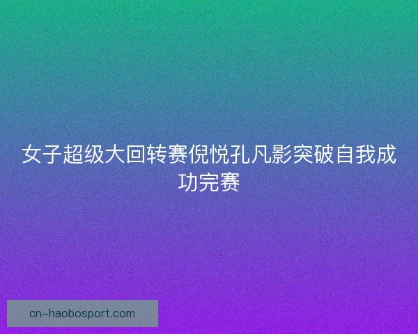 女子超级大回转赛倪悦孔凡影突破自我成功完赛