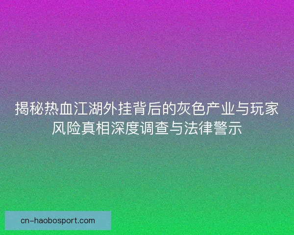 揭秘热血江湖外挂背后的灰色产业与玩家风险真相深度调查与法律警示